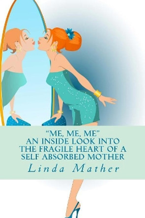 &quot;Me, Me, Me&quot; - An inside look into the fragile heart of a self absorbed mother by Linda Mather 9781507748664