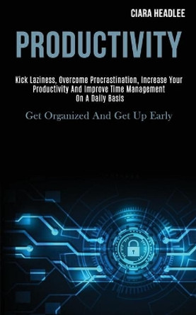 Productivity: Kick Laziness, Overcome Procrastination, Increase Your Productivity and Improve Time Management on a Daily Basis (Get Organized and Get Up Early) by Ciara Headlee 9781989920039