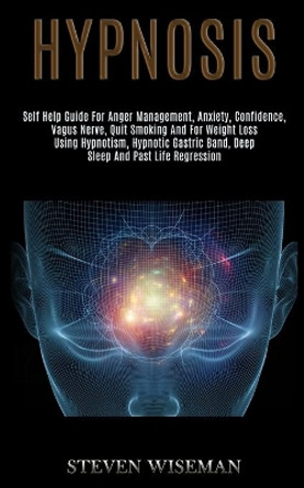 Hypnosis: Self Help Guide for Anger Management, Anxiety, Confidence, Vagus Nerve, Quit Smoking and for Weight Loss Using Hypnotism, Hypnotic Gastric Band, Deep Sleep and Past Life Regression by Steven Wiseman 9781989920749