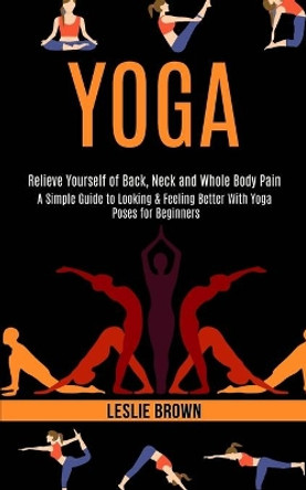 Yoga: A Simple Guide to Looking & Feeling Better With Yoga Poses for Beginners (Relieve Yourself of Back, Neck and Whole Body Pain) by Leslie Brown 9781989990544