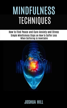 Mindfulness Techniques: Simple Mindfulness Steps on How to Suffer Less When Suffering is Inevitable (How to Find Peace and Cure Anxiety and Stress) by Joshua Hill 9781989990933