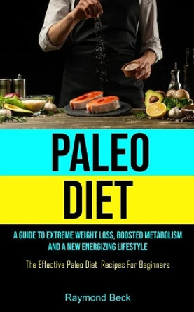 Paleo Diet: A Guide To Extreme Weight Loss, Boosted Metabolism, And A New Energizing Lifestyle (The Effective Paleo Diet Recipes For Beginners) by Raymond Beck 9781990061899