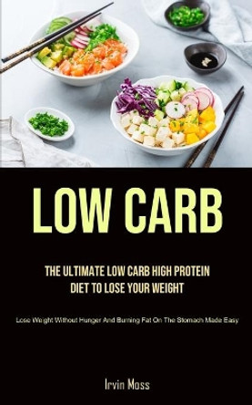 Low Carb: The Ultimate Low Carb High Protein Diet To Lose Your Weight (Lose Weight Without Hunger And Burning Fat On The Stomach Made Easy) by Irvin Moss 9781990207891