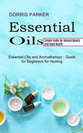 Essential Oil: Simple Guide for Natural Beauty and Good Health (Essential Oils and Aromatherapy - Guide for Beginners for Healing) by Dorris Parker 9781990268977