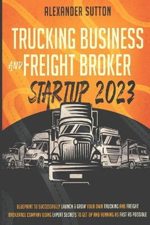 Trucking Business and Freight Broker Startup 2023 Blueprint to Successfully Launch & Grow Your Own Trucking and Freight Brokerage Company Using Expert Secrets to Get Up and Running as Fast as Possible by Alexander Sutton 9781990283161