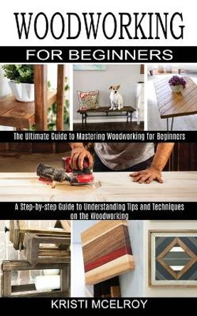 Woodworking for Beginners: The Ultimate Guide to Mastering Woodworking for Beginners (A Step-by-step Guide to Understanding Tips and Techniques on the Woodworking) by Kristi McElroy 9781990373091