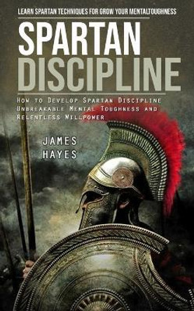 Spartan Discipline: Learn Spartan Techniques for Grow Your Mental Toughness (How to Develop Spartan Discipline Unbreakable Mental Toughness and Relentless Willpower) by James Hayes 9781998038831