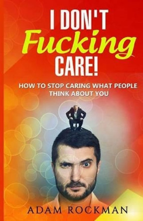 I Don't Fucking Care!: How to Stop Caring What People Think About You by Adam Rockman 9781537733098