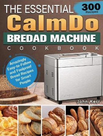 The Essential CalmDo Bread Machine Cookbook: 300 Amazingly Easy-to-Follow and Foolproof Bread Recipes for Smart People by John Kerr 9781801661713