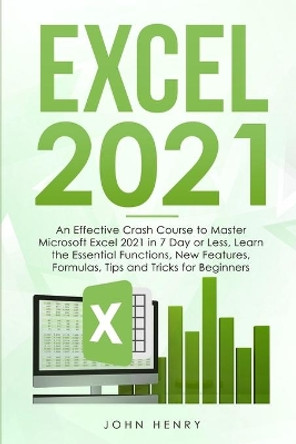 Excel 2021: A Crash Course to Master Microsoft Excel 2021 in 7 Day or Less, Learn the Essential Functions, New Features, Formulas, Tips and Tricks for Beginners by John Henry 9781802292404