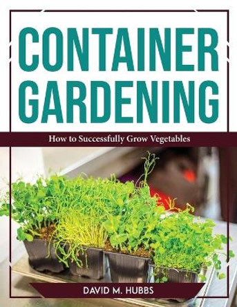 Container Gardening: How to Successfully Grow Vegetables by David M Hubbs 9781804767559