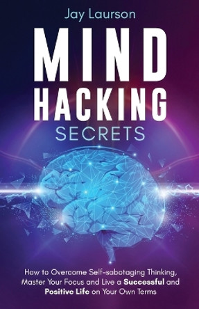 Mind Hacking Secrets: How to Overcome Self-sabotaging Thinking, Master Your Focus and Live a Successful and Positive Life on Your Own Terms by Jay Laurson 9781913591151