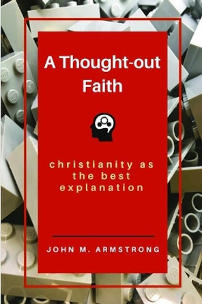 A Thought-Out Faith: Christianity as the Best Explanation by John M Armstrong 9781732386501