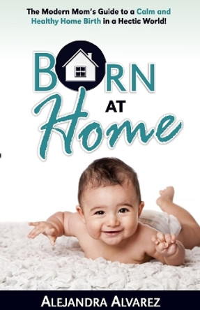 Born at Home: The Modern Mom's Guide to a Calm and Healthy Home Birth in a Hectic World! by Alejandra Alvarez 9781733498203