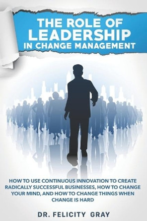 The Role Of Leadership In Change Management: How To Use Continuous Innovation To Create Radically Successful Businesses, How to Change Your Mind, And How To Change Things When Change is Hard by Dr Felicity Gray 9781712082379