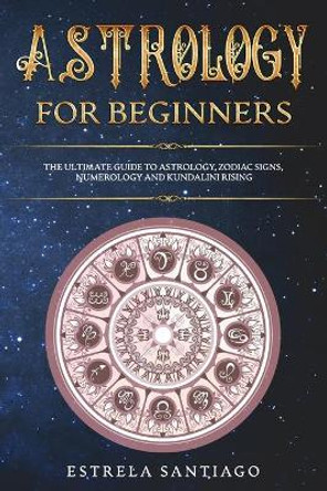 Astrology for Beginners: The Ultimate Guide to Astrology, Zodiac Signs, Numerology and Kundalini Rising by Estrela Santiago 9781657622500