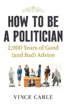 How to be a Politician: 2000 Years of Good (and Bad) Advice by Vince Cable