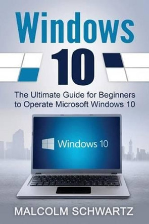 Windows 10: The Ultimate Guide for Beginners to Operate Microsoft Windows 10 by Malcom Schwartz 9781536949582