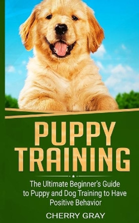 Puppy Training: The Ultimate Beginner's Guide to Puppy and Dog Training to Have Positive Behavior by Cherry Gray 9781677298693