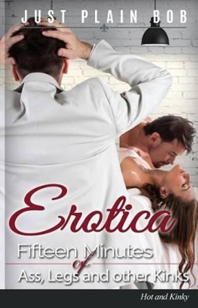 Erotica: Fifteen Minutes of Ass, Legs and other Kinks: Hot & Kinky by Just Plain Bob 9781680306033