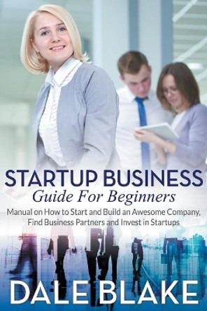 Startup Business Guide For Beginners: Manual on How to Start and Build an Awesome Company, Find Business Partners and Invest in Startups by Dale Blake 9781681271651