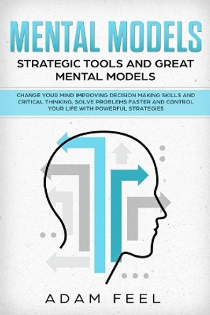 Mental Models: Change Your Mind Improving Decision Making Skills and Critical Thinking, Solve Problems Faster and Control Your Life with Powerful Strategies, Strategic Tools and Great Mental Models by Adam Feel 9781689737692