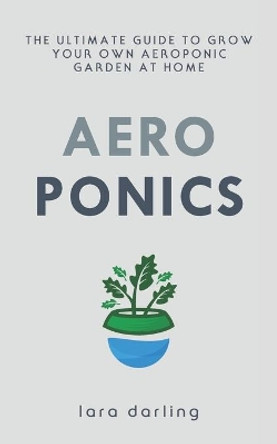 Aeroponics: The Ultimate Guide to Grow your own Aeroponic Garden at Home: Fruit, Vegetable, Herbs. by Lara Darling 9781702495127