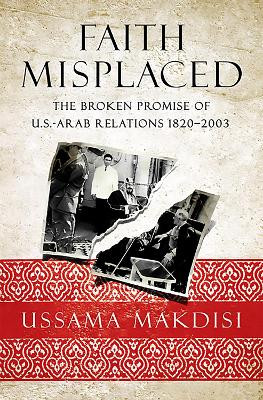 Faith Misplaced: The Broken Promise of U.S.- Arab Relations: 1820-2001 by Ussama Makdisi 9781586489618