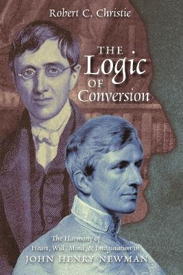 The Logic of Conversion: The Harmony of Heart, Will, Mind, and Imagination in John Henry Newman by Robert C Christie 9781621388760