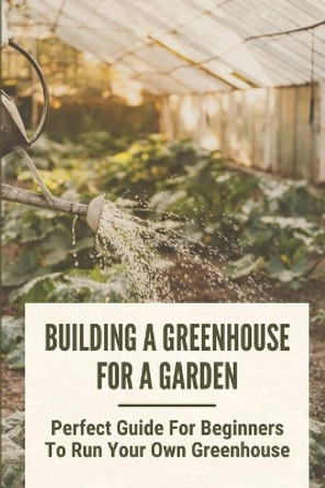 Building A Greenhouse For A Garden: Perfect Guide For Beginners To Run Your Own Greenhouse: How To Build A Greenhouse In Detail by Carrol Hartje 9798530490187