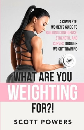 What Are You Weighting For?!: A Complete Guide to Building Confidence, Strength, and Curves Through Weight Training by Scott Powers 9798564508100