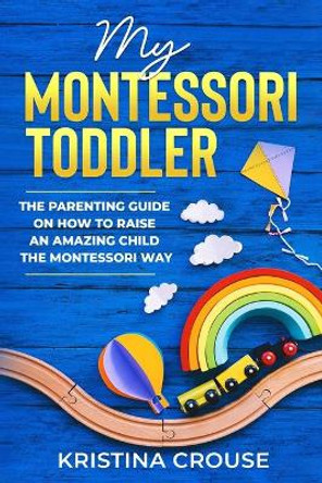 My Montessori Toddler - The Parenting Guide on How to Raise an Amazing Child the Montessori Way: Fun, Educational & Engaging Way To Teach Growing Toddlers & Prepare Them For Success by Kristina Crouse 9798565475906