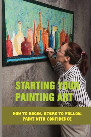 Starting Your Painting Art: How To Begin, Steps To Follow, Paint With Confidence: Practical Tips To Start Painting by Merideth Nardi 9798533018845