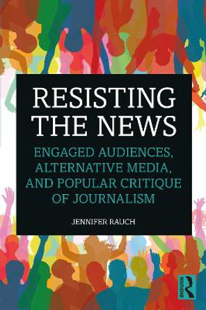 Resisting the News: Engaged Audiences, Alternative Media, and Popular Critique of Journalism by Jennifer Rauch