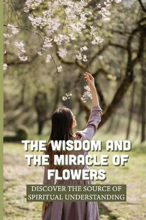 The Wisdom And The Miracle Of Flowers: Discover The Source Of Spiritual Understanding: The Meaning Of Flowers In Life by Malisa Lights 9798538592708