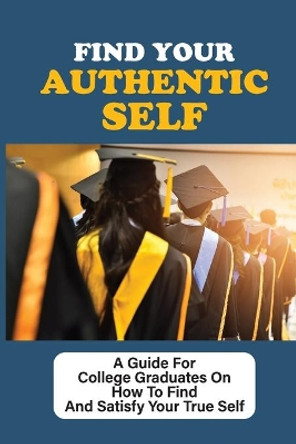 Find Your Authentic Self: A Guide For College Graduates On How To Find And Satisfy Your True Self: Being Your Authentic Self At Work by Bert Caiazzo 9798546728083