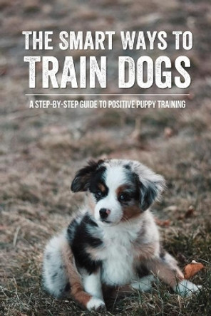 The Smart Ways To Train Dogs: A Step-By-Step Guide To Positive Puppy Training: Training Tips For Your New Dog by Brenton Longin 9798546794095