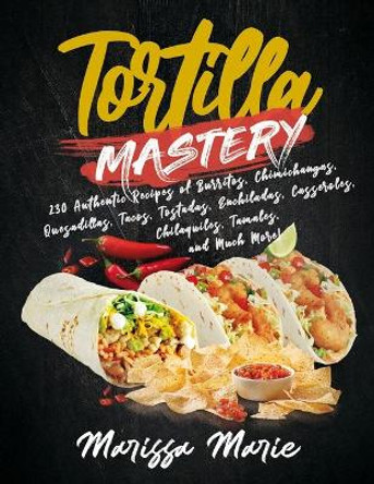 Tortilla Mastery: 230 Authentic Recipes of Burritos, Chimichangas, Quesadillas, Tacos, Tostadas, Enchiladas, Casseroles, Chilaquiles, Tamales, and Much More! by Marissa Marie 9798550935835