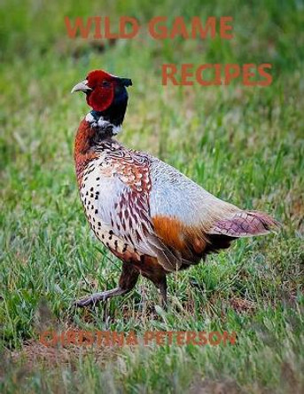 Wild Game Recipes: 73 recipes, Pheasant, Rabbit, Squirrel, Deer, Elk, Buffalo, Duck, Partridges, Quail, Doves, Goose by Christina Peterson 9798561793974