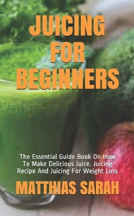 Juicing for Beginners: The Essential Guide Book On How To Make Delicious Juice. Juicing Recipe And Juicing For Weight Loss by Matthias Sarah 9798572380484