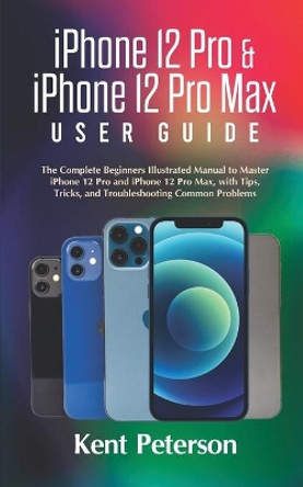 iPhone 12 Pro & iPhone 12 Pro Max User Guide: The Complete Beginners Illustrated Manual to Master iPhone 12 Pro and iPhone 12 Pro Max, with Tips, Tricks, and Troubleshooting Common Problems by Kent Peterson 9798581352335