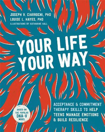 Your Life, Your Way: Acceptance and Commitment Therapy Skills to Help Teens Manage Emotions and Build Resilience by Joseph V Ciarrochi