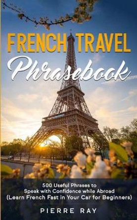 French Travel Phrasebook: 500 Useful Phrases to Speak with Confidence while Abroad (Learn French Fast in Your Car for Beginners) by Pierre Ray 9798611379806