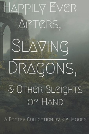 Happily Ever Afters, Slaying Dragons, and Other Sleights of Hand: A Poetry Collection by K A Moore 9798629452393