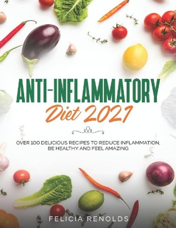 Anti-Inflammatory Diet 2021: Over 100 Delicious Recipes To Reduce Inflammation, Be Healthy And Feel Amazing by Felicia Renolds 9798585412660