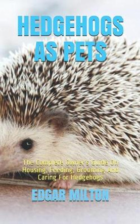 Hedgehogs as Pets: The Complete Owner's Guide On Housing, Feeding, Grooming And Caring For Hedgehogs by Edgar Milton 9798594571204