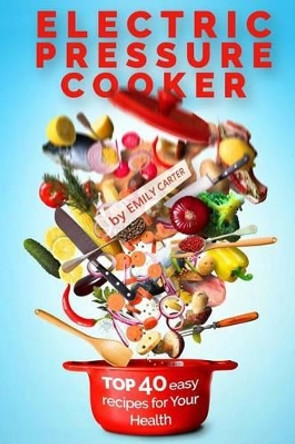 Electric Pressure Cooker: Top 40 Easy Recipes For Your Health: Pressure Cooker Cookbook, Healthy Recipes, Slow Cooker, Electric Pressure Coookbook by Emily Carter 9781535420792