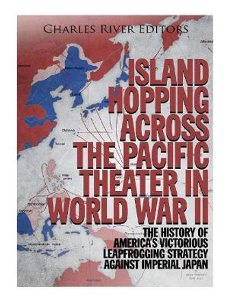 Island Hopping across the Pacific Theater in World War II: The History of America's Victorious Leapfrogging Strategy against Imperial Japan by Charles River Editors 9781979992817