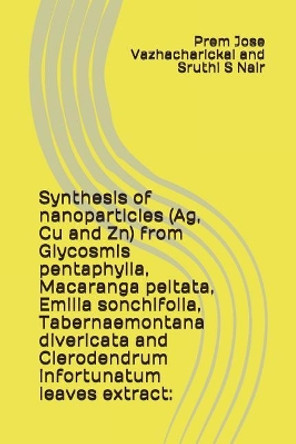 Synthesis of Nanoparticles (Ag, Cu and Zn) from Glycosmis Pentaphylla, Macaranga Peltata, Emilia Sonchifolia, Tabernaemontana Divericata and Clerodendrum Infortunatum Leaves Extract by Sruthi S Nair 9781983159473
