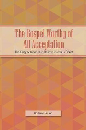 The Gospel Worthy of All Acceptation: The Duty of Sinners to Believe in Jesus Christ by Andrew Fuller